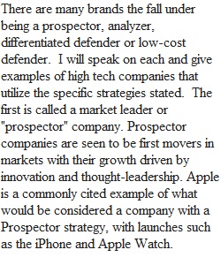 There are many brands the fall under being a prospector, analyzer, differentiated defender or low-cost defender.  I will speak on each and give examples of high tech companies that utilize the specific strategies stated.  The first is called a market lead